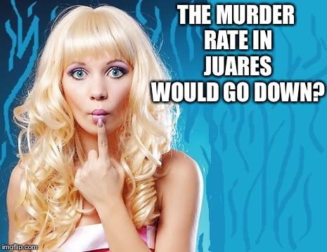 ditzy blonde | THE MURDER RATE IN JUAREZ  WOULD GO DOWN? | image tagged in ditzy blonde | made w/ Imgflip meme maker
