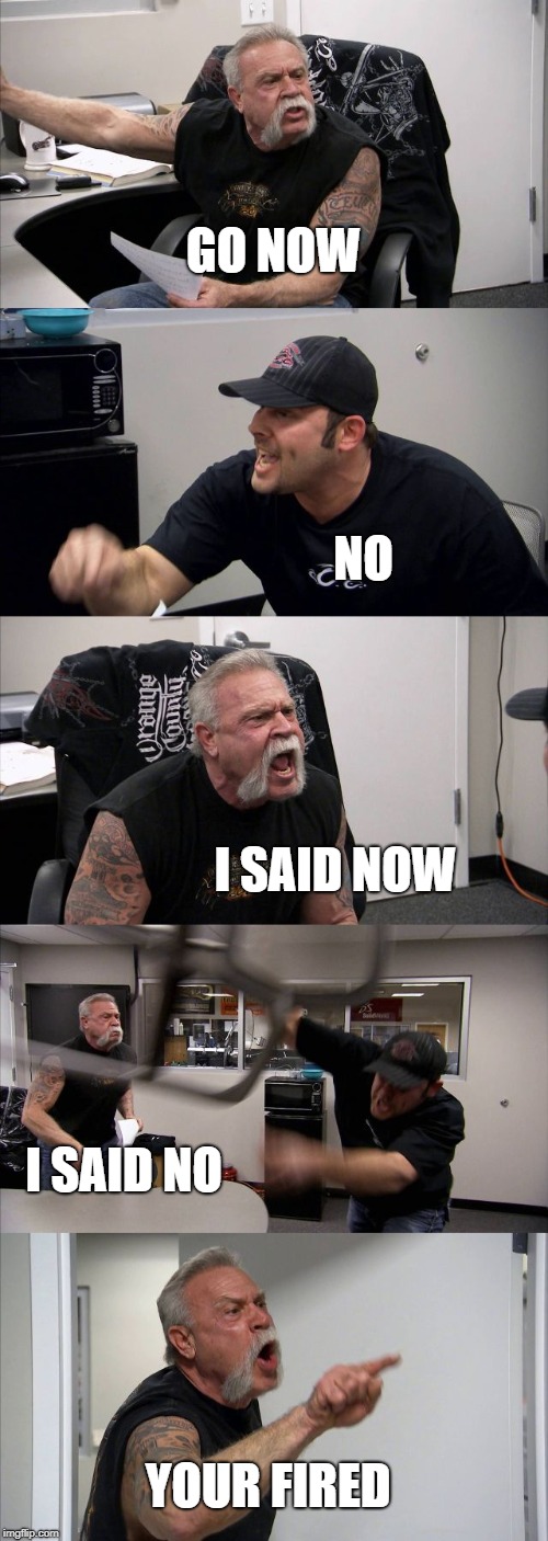 American Chopper Argument Meme | GO NOW; NO; I SAID NOW; I SAID NO; YOUR FIRED | image tagged in memes,american chopper argument | made w/ Imgflip meme maker