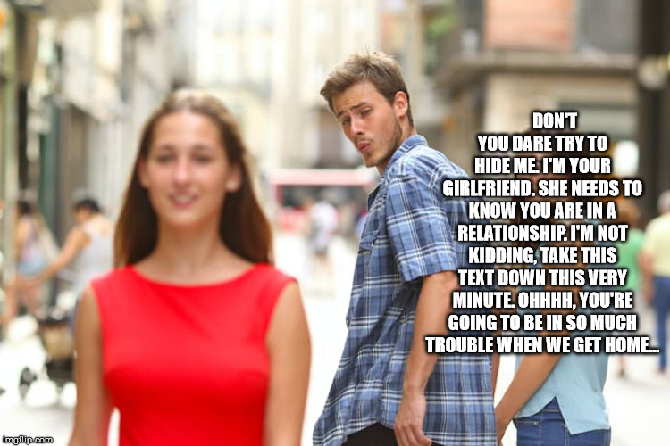 Distracted Boyfriend Meme | DON'T YOU DARE TRY TO HIDE ME. I'M YOUR GIRLFRIEND. SHE NEEDS TO KNOW YOU ARE IN A RELATIONSHIP. I'M NOT KIDDING, TAKE THIS TEXT DOWN THIS V | image tagged in memes,distracted boyfriend | made w/ Imgflip meme maker