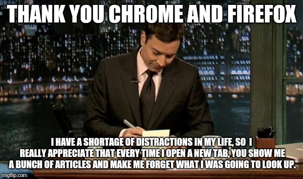 Thank you Notes Jimmy Fallon |  THANK YOU CHROME AND FIREFOX; I HAVE A SHORTAGE OF DISTRACTIONS IN MY LIFE, SO  I REALLY APPRECIATE THAT EVERY TIME I OPEN A NEW TAB, YOU SHOW ME A BUNCH OF ARTICLES AND MAKE ME FORGET WHAT I WAS GOING TO LOOK UP. | image tagged in thank you notes jimmy fallon | made w/ Imgflip meme maker