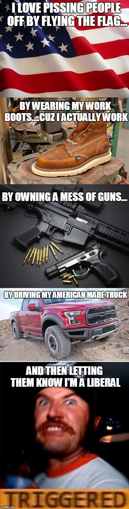 It's fun | I LOVE PISSING PEOPLE OFF BY FLYING THE FLAG... BY WEARING MY WORK BOOTS....CUZ I ACTUALLY WORK; BY OWNING A MESS OF GUNS... BY DRIVING MY AMERICAN MADE TRUCK; AND THEN LETTING THEM KNOW I'M A LIBERAL | image tagged in liberals,conservatives,triggered | made w/ Imgflip meme maker