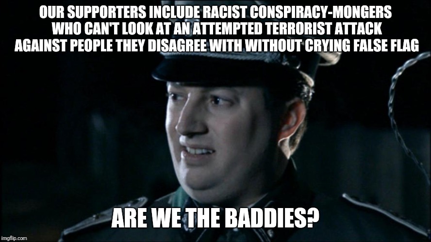 Are we the baddies? | OUR SUPPORTERS INCLUDE RACIST CONSPIRACY-MONGERS WHO CAN'T LOOK AT AN ATTEMPTED TERRORIST ATTACK AGAINST PEOPLE THEY DISAGREE WITH WITHOUT CRYING FALSE FLAG; ARE WE THE BADDIES? | image tagged in are we the baddies | made w/ Imgflip meme maker