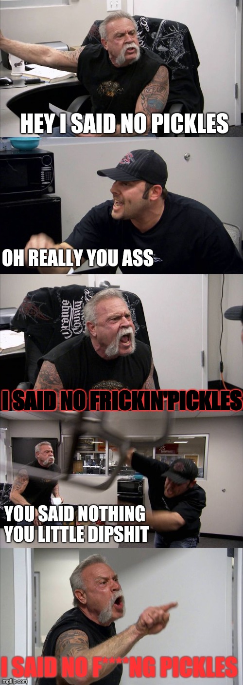 American Chopper Argument | HEY I SAID NO PICKLES; OH REALLY YOU ASS; I SAID NO FRICKIN'PICKLES; YOU SAID NOTHING YOU LITTLE DIPSHIT; I SAID NO F****NG PICKLES | image tagged in memes,american chopper argument | made w/ Imgflip meme maker