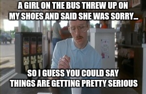 So I Guess You Can Say Things Are Getting Pretty Serious | A GIRL ON THE BUS THREW UP ON MY SHOES AND SAID SHE WAS SORRY... SO I GUESS YOU COULD SAY THINGS ARE GETTING PRETTY SERIOUS | image tagged in memes,so i guess you can say things are getting pretty serious | made w/ Imgflip meme maker