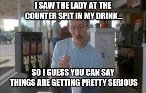 So I Guess You Can Say Things Are Getting Pretty Serious | I SAW THE LADY AT THE COUNTER SPIT IN MY DRINK... SO I GUESS YOU CAN SAY THINGS ARE GETTING PRETTY SERIOUS | image tagged in memes,so i guess you can say things are getting pretty serious | made w/ Imgflip meme maker