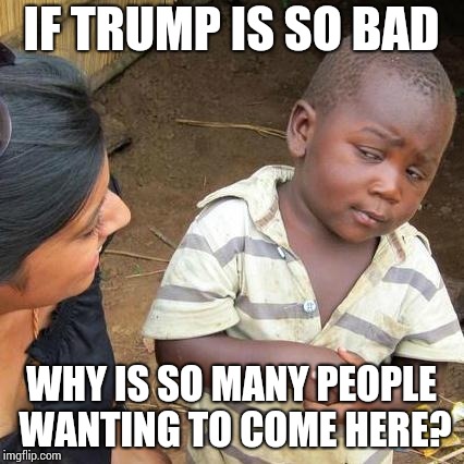 Third World Skeptical Kid Meme | IF TRUMP IS SO BAD WHY IS SO MANY PEOPLE WANTING TO COME HERE? | image tagged in memes,third world skeptical kid | made w/ Imgflip meme maker