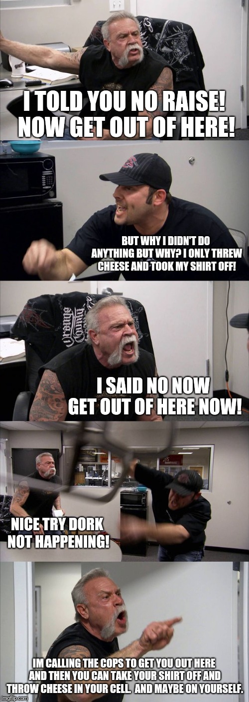 American Chopper Argument | I TOLD YOU NO RAISE! NOW GET OUT OF HERE! BUT WHY I DIDN'T DO ANYTHING BUT WHY? I ONLY THREW CHEESE AND TOOK MY SHIRT OFF! I SAID NO NOW GET OUT OF HERE NOW! NICE TRY DORK NOT HAPPENING! IM CALLING THE COPS TO GET YOU OUT HERE AND THEN YOU CAN TAKE YOUR SHIRT OFF AND THROW CHEESE IN YOUR CELL.  AND MAYBE ON YOURSELF. | image tagged in memes,american chopper argument | made w/ Imgflip meme maker