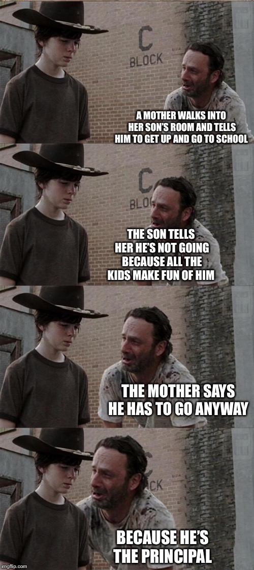 Rick and Carl Long | A MOTHER WALKS INTO HER SON’S ROOM AND TELLS HIM TO GET UP AND GO TO SCHOOL; THE SON TELLS HER HE’S NOT GOING BECAUSE ALL THE KIDS MAKE FUN OF HIM; THE MOTHER SAYS HE HAS TO GO ANYWAY; BECAUSE HE’S THE PRINCIPAL | image tagged in memes,rick and carl long | made w/ Imgflip meme maker