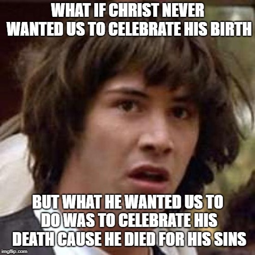 Conspiracy Keanu | WHAT IF CHRIST NEVER WANTED US TO CELEBRATE HIS BIRTH; BUT WHAT HE WANTED US TO DO WAS TO CELEBRATE HIS DEATH CAUSE HE DIED FOR HIS SINS | image tagged in memes,conspiracy keanu | made w/ Imgflip meme maker