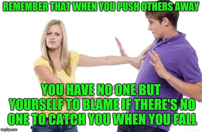 Relationships | REMEMBER THAT WHEN YOU PUSH OTHERS AWAY; YOU HAVE NO ONE BUT YOURSELF TO BLAME IF THERE'S NO ONE TO CATCH YOU WHEN YOU FALL | image tagged in woman pushi g man | made w/ Imgflip meme maker