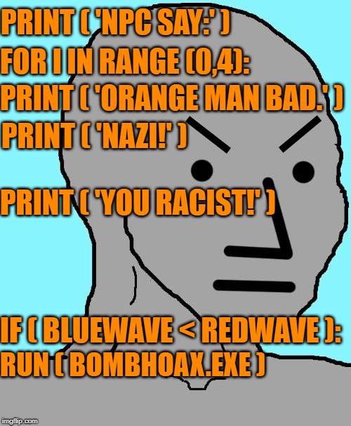 Programming Liberals | PRINT ( 'NPC SAY:' ); FOR I IN RANGE (0,4):; PRINT ( 'ORANGE MAN BAD.' ); PRINT ( 'NAZI!' ); PRINT ( 'YOU RACIST!' ); IF ( BLUEWAVE < REDWAVE ):; RUN ( BOMBHOAX.EXE ) | image tagged in npc meme angry,npc,memes,dank memes,dank | made w/ Imgflip meme maker