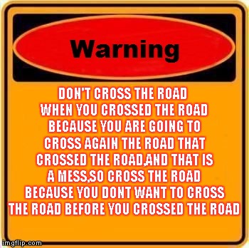 Warning Sign Meme | DON'T CROSS THE ROAD WHEN YOU CROSSED THE ROAD BECAUSE YOU ARE GOING TO CROSS AGAIN THE ROAD THAT CROSSED THE ROAD,AND THAT IS A MESS,SO CROSS THE ROAD BECAUSE YOU DONT WANT TO CROSS THE ROAD BEFORE YOU CROSSED THE ROAD | image tagged in memes,warning sign | made w/ Imgflip meme maker