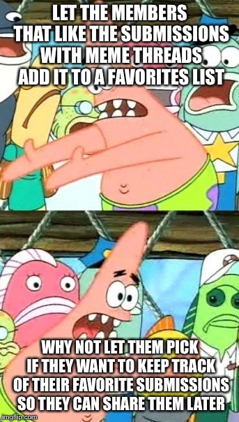 Put It Somewhere Else Patrick | LET THE MEMBERS THAT LIKE THE SUBMISSIONS WITH MEME THREADS ADD IT TO A FAVORITES LIST; WHY NOT LET THEM PICK IF THEY WANT TO KEEP TRACK OF THEIR FAVORITE SUBMISSIONS SO THEY CAN SHARE THEM LATER | image tagged in memes,put it somewhere else patrick | made w/ Imgflip meme maker