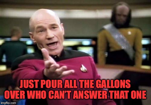 Picard Wtf Meme | JUST POUR ALL THE GALLONS OVER WHO CAN’T ANSWER THAT ONE | image tagged in memes,picard wtf | made w/ Imgflip meme maker