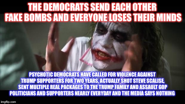 And everybody loses their minds Meme | THE DEMOCRATS SEND EACH OTHER FAKE BOMBS AND EVERYONE LOSES THEIR MINDS; PSYCHOTIC DEMOCRATS HAVE CALLED FOR VIOLENCE AGAINST TRUMP SUPPORTERS FOR TWO YEARS, ACTUALLY SHOT STEVE SCALISE, SENT MULTIPLE REAL PACKAGES TO THE TRUMP FAMILY AND ASSAULT GOP POLITICIANS AND SUPPORTERS NEARLY EVERYDAY AND THE MEDIA SAYS NOTHING | image tagged in memes,and everybody loses their minds,maga,vote,2018 | made w/ Imgflip meme maker