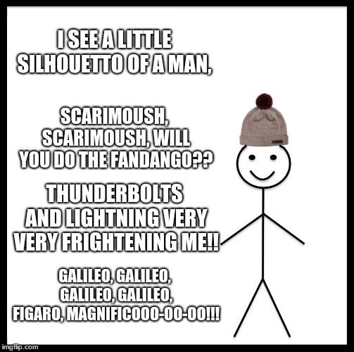 Be like bill. (Queen Lyrics week, Oct. 25- Nov. 2nd. A Bluesoldier event) | I SEE A LITTLE SILHOUETTO OF A MAN, SCARIMOUSH, SCARIMOUSH, WILL YOU DO THE FANDANGO?? THUNDERBOLTS AND LIGHTNING VERY VERY FRIGHTENING ME!! GALILEO, GALILEO, GALILEO, GALILEO, FIGARO, MAGNIFICOOO-OO-OO!!! | image tagged in memes,be like bill | made w/ Imgflip meme maker
