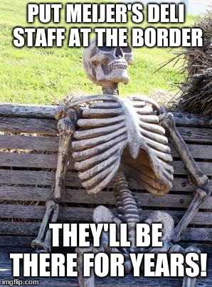 Waiting Skeleton | PUT MEIJER'S DELI STAFF AT THE BORDER; THEY'LL BE THERE FOR YEARS! | image tagged in memes,waiting skeleton | made w/ Imgflip meme maker