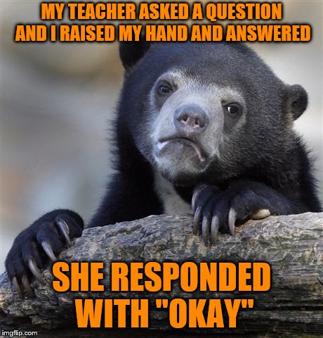 This Is So True It Hurts | MY TEACHER ASKED A QUESTION AND I RAISED MY HAND AND ANSWERED; SHE RESPONDED WITH "OKAY" | image tagged in memes,confession bear,lol,funny,teacher,school | made w/ Imgflip meme maker