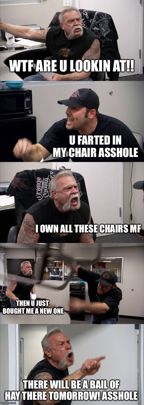 American Chopper Argument | WTF ARE U LOOKIN AT!! U FARTED IN MY CHAIR ASSHOLE; I OWN ALL THESE CHAIRS MF; THEN U JUST BOUGHT ME A NEW ONE; THERE WILL BE A BAIL OF HAY THERE TOMORROW! ASSHOLE | image tagged in memes,american chopper argument | made w/ Imgflip meme maker