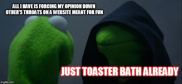 Evil Kermit Meme | ALL I HAVE IS FORCING MY OPINION DOWN OTHER'S THROATS ON A WEBSITE MEANT FOR FUN JUST TOASTER BATH ALREADY | image tagged in memes,evil kermit | made w/ Imgflip meme maker