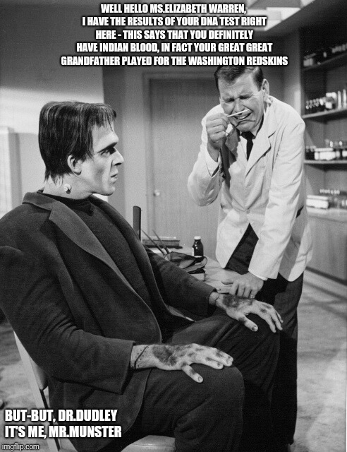 WELL HELLO MS.ELIZABETH WARREN, I HAVE THE RESULTS OF YOUR DNA TEST RIGHT HERE - THIS SAYS THAT YOU DEFINITELY HAVE INDIAN BLOOD, IN FACT YOUR GREAT GREAT GRANDFATHER PLAYED FOR THE WASHINGTON REDSKINS; BUT-BUT, DR.DUDLEY IT'S ME, MR.MUNSTER | image tagged in drdudley | made w/ Imgflip meme maker
