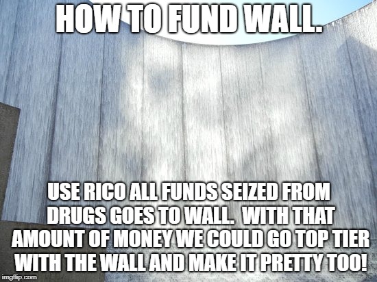 Fund the wall | HOW TO FUND WALL. USE RICO ALL FUNDS SEIZED FROM DRUGS GOES TO WALL.  WITH THAT AMOUNT OF MONEY WE COULD GO TOP TIER WITH THE WALL AND MAKE IT PRETTY TOO! | image tagged in wall | made w/ Imgflip meme maker