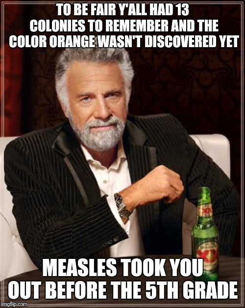 The Most Interesting Man In The World Meme | TO BE FAIR Y'ALL HAD 13 COLONIES TO REMEMBER AND THE COLOR ORANGE WASN'T DISCOVERED YET MEASLES TOOK YOU OUT BEFORE THE 5TH GRADE | image tagged in memes,the most interesting man in the world | made w/ Imgflip meme maker