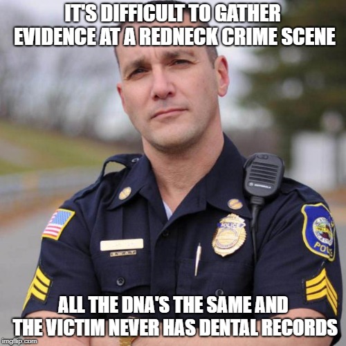 Cop | IT'S DIFFICULT TO GATHER EVIDENCE AT A REDNECK CRIME SCENE; ALL THE DNA'S THE SAME AND THE VICTIM NEVER HAS DENTAL RECORDS | image tagged in cop | made w/ Imgflip meme maker