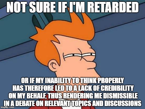 Futurama Fry Meme | NOT SURE IF I'M RETARDED; OR IF MY INABILITY TO THINK PROPERLY HAS THEREFORE LED TO A LACK OF CREDIBILITY ON MY BEHALF, THUS RENDERING ME DISMISSIBLE IN A DEBATE ON RELEVANT TOPICS AND DISCUSSIONS | image tagged in memes,futurama fry | made w/ Imgflip meme maker