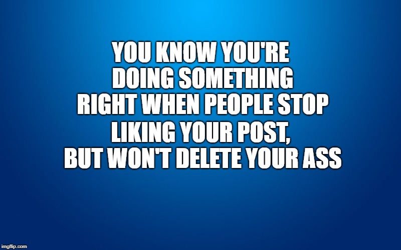 Delete me already | YOU KNOW YOU'RE DOING SOMETHING RIGHT WHEN PEOPLE STOP; LIKING YOUR POST, BUT WON'T DELETE YOUR ASS | image tagged in delete,deleted accounts,deleted | made w/ Imgflip meme maker