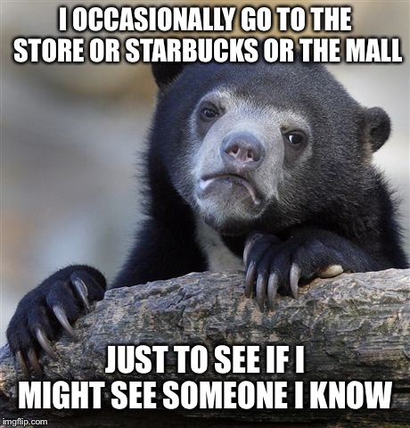 Confession Bear Meme | I OCCASIONALLY GO TO THE STORE OR STARBUCKS OR THE MALL; JUST TO SEE IF I MIGHT SEE SOMEONE I KNOW | image tagged in memes,confession bear | made w/ Imgflip meme maker