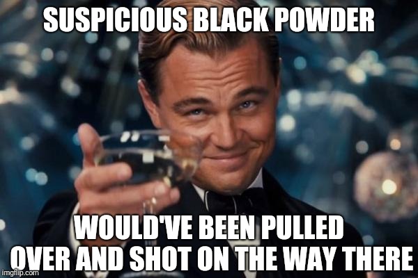 Leonardo Dicaprio Cheers Meme | SUSPICIOUS BLACK POWDER WOULD'VE BEEN PULLED OVER AND SHOT ON THE WAY THERE | image tagged in memes,leonardo dicaprio cheers | made w/ Imgflip meme maker