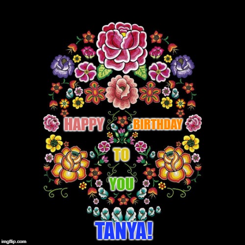 Flower Calavera | BIRTHDAY; HAPPY; TO; YOU; TANYA! | image tagged in flower calavera | made w/ Imgflip meme maker