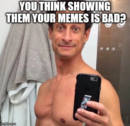 Anthony Weiner | YOU THINK SHOWING THEM YOUR MEMES IS BAD? | image tagged in anthony weiner | made w/ Imgflip meme maker