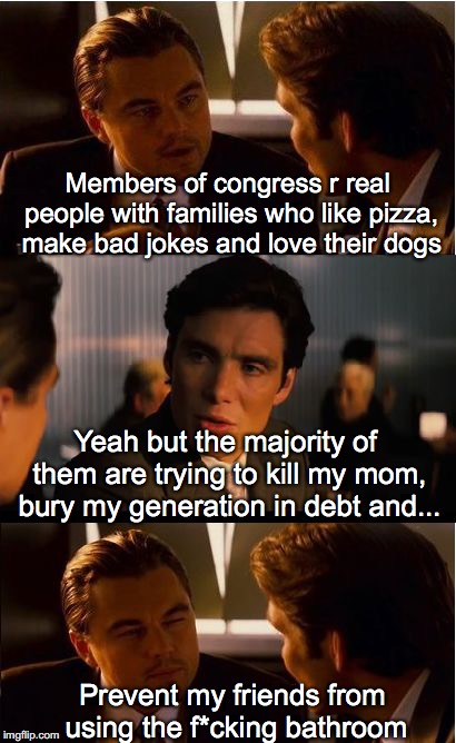 Be Kind To Members of Congress | Members of congress r real people with families who like pizza, make bad jokes and love their dogs; Yeah but the majority of them are trying to kill my mom, bury my generation in debt and... Prevent my friends from using the f*cking bathroom | image tagged in memes,inception,government,congress | made w/ Imgflip meme maker