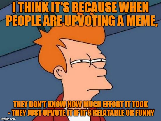 Futurama Fry Meme | I THINK IT'S BECAUSE WHEN PEOPLE ARE UPVOTING A MEME, THEY DON'T KNOW HOW MUCH EFFORT IT TOOK - THEY JUST UPVOTE IT IF IT'S RELATABLE OR FUN | image tagged in memes,futurama fry | made w/ Imgflip meme maker