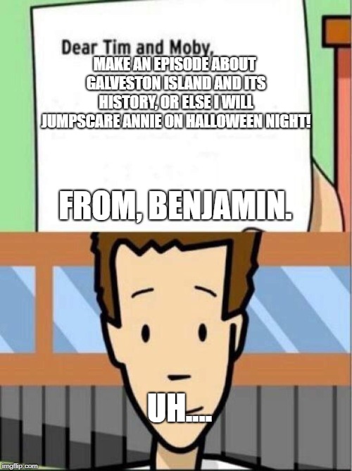 Make this episode. | MAKE AN EPISODE ABOUT GALVESTON ISLAND AND ITS HISTORY, OR ELSE I WILL JUMPSCARE ANNIE ON HALLOWEEN NIGHT! FROM, BENJAMIN. UH.... | image tagged in dear tim and moby,funny | made w/ Imgflip meme maker