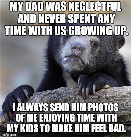 Confession Bear Meme | MY DAD WAS NEGLECTFUL AND NEVER SPENT ANY TIME WITH US GROWING UP. I ALWAYS SEND HIM PHOTOS OF ME ENJOYING TIME WITH MY KIDS TO MAKE HIM FEEL BAD. | image tagged in memes,confession bear,AdviceAnimals | made w/ Imgflip meme maker