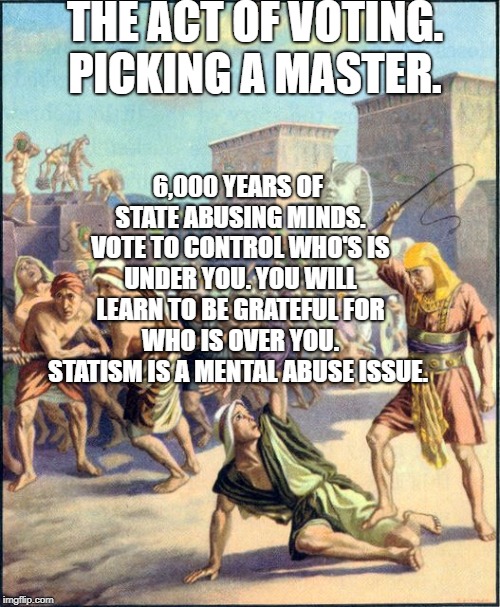 Slave driving | THE ACT OF VOTING. PICKING A MASTER. 6,000 YEARS OF STATE ABUSING MINDS. VOTE TO CONTROL WHO'S IS UNDER YOU. YOU WILL LEARN TO BE GRATEFUL FOR WHO IS OVER YOU. STATISM IS A MENTAL ABUSE ISSUE. | image tagged in slave driving | made w/ Imgflip meme maker