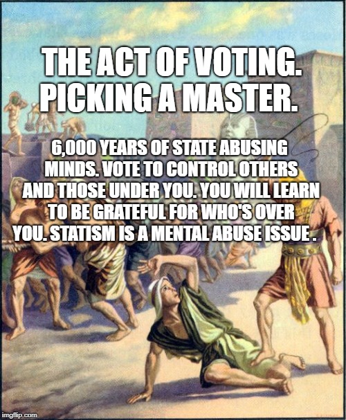 Slave driving | THE ACT OF VOTING. PICKING A MASTER. 6,000 YEARS OF STATE ABUSING MINDS. VOTE TO CONTROL OTHERS AND THOSE UNDER YOU. YOU WILL LEARN TO BE GRATEFUL FOR WHO'S OVER YOU. STATISM IS A MENTAL ABUSE ISSUE . | image tagged in slave driving | made w/ Imgflip meme maker