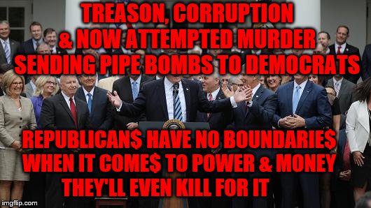 GOP Healthcare celebration 2 | TREASON, CORRUPTION & NOW ATTEMPTED MURDER SENDING PIPE BOMBS TO DEMOCRATS; REPUBLICAN$ HAVE NO BOUNDARIE$      WHEN IT COME$ TO POWER & MONEY           THEY'LL EVEN KILL FOR IT | image tagged in gop healthcare celebration 2 | made w/ Imgflip meme maker