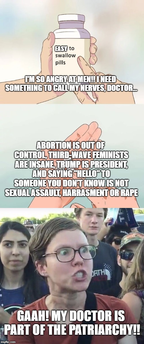 FAMANASM. The belief that women should lose their shit and ignore facts just because a man is telling them. | EASY; I'M SO ANGRY AT MEN!! I NEED SOMETHING TO CALL MY NERVES, DOCTOR... ABORTION IS OUT OF CONTROL, THIRD-WAVE FEMINISTS ARE INSANE, TRUMP IS PRESIDENT, AND SAYING "HELLO" TO SOMEONE YOU DON'T KNOW IS NOT SEXUAL ASSAULT, HARRASMENT OR RAPE; GAAH! MY DOCTOR IS PART OF THE PATRIARCHY!! | image tagged in feminism,triggered,triggered feminist,lunatic,donald trump,trump | made w/ Imgflip meme maker