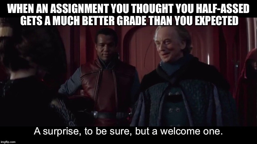 A Welcomed Surprise I Got At School | WHEN AN ASSIGNMENT YOU THOUGHT YOU HALF-ASSED GETS A MUCH BETTER GRADE THAN YOU EXPECTED; A surprise, to be sure, but a welcome one. | image tagged in palpatine welcome surprise,homework,expectations | made w/ Imgflip meme maker