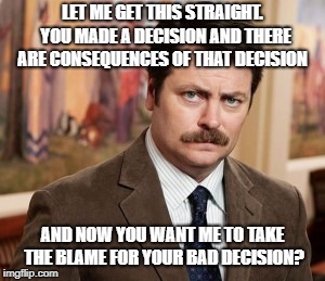 Decisions decision decisions... |  LET ME GET THIS STRAIGHT.  YOU MADE A DECISION AND THERE ARE CONSEQUENCES OF THAT DECISION; AND NOW YOU WANT ME TO TAKE THE BLAME FOR YOUR BAD DECISION? | image tagged in memes,ron swanson,decisions,consequences,accountability | made w/ Imgflip meme maker