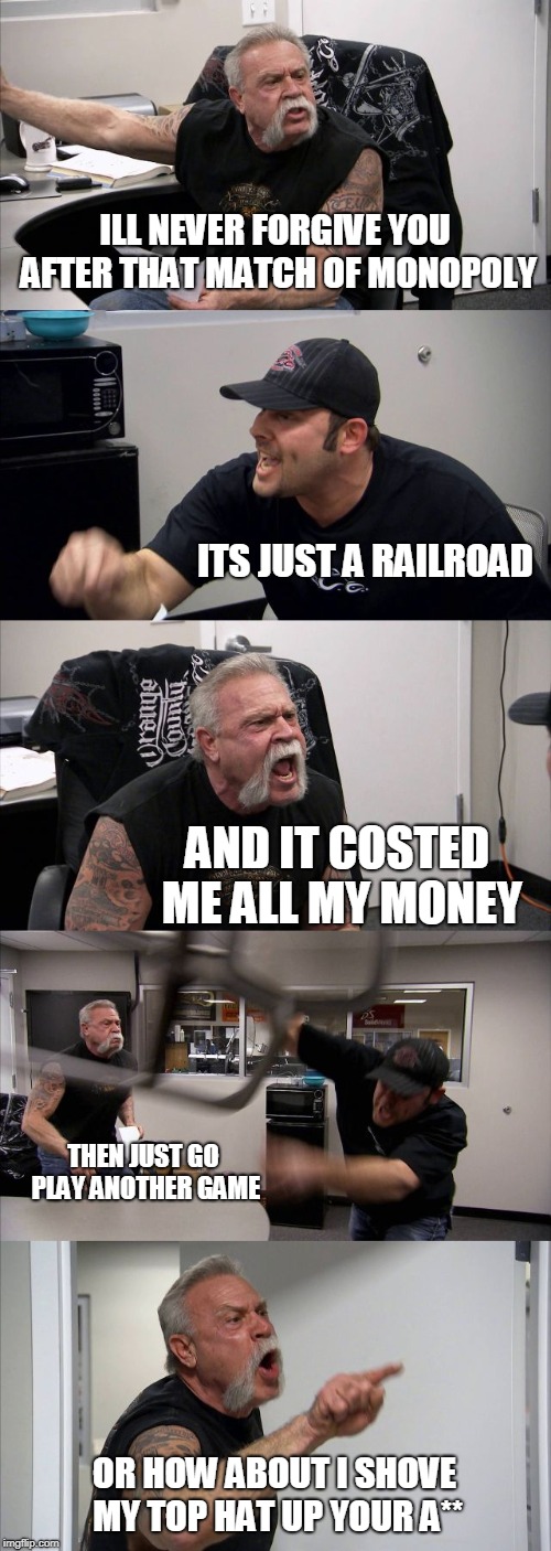 American Chopper Argument | ILL NEVER FORGIVE YOU AFTER THAT MATCH OF MONOPOLY; ITS JUST A RAILROAD; AND IT COSTED ME ALL MY MONEY; THEN JUST GO PLAY ANOTHER GAME; OR HOW ABOUT I SHOVE MY TOP HAT UP YOUR A** | image tagged in memes,american chopper argument | made w/ Imgflip meme maker