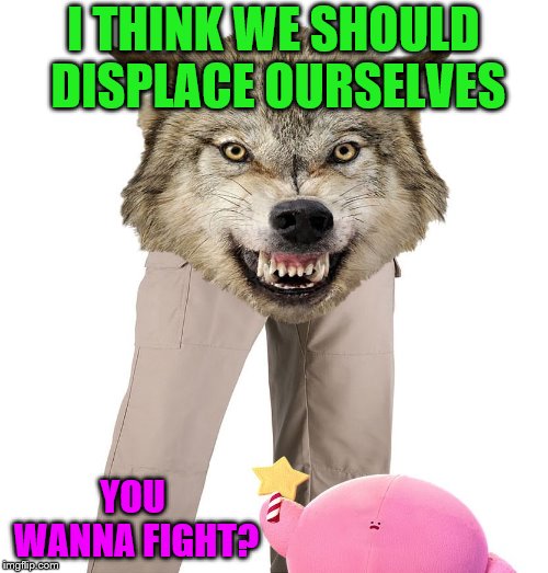 Wolfpants the Great | I THINK WE SHOULD DISPLACE OURSELVES YOU WANNA FIGHT? | image tagged in wolfpants the great | made w/ Imgflip meme maker