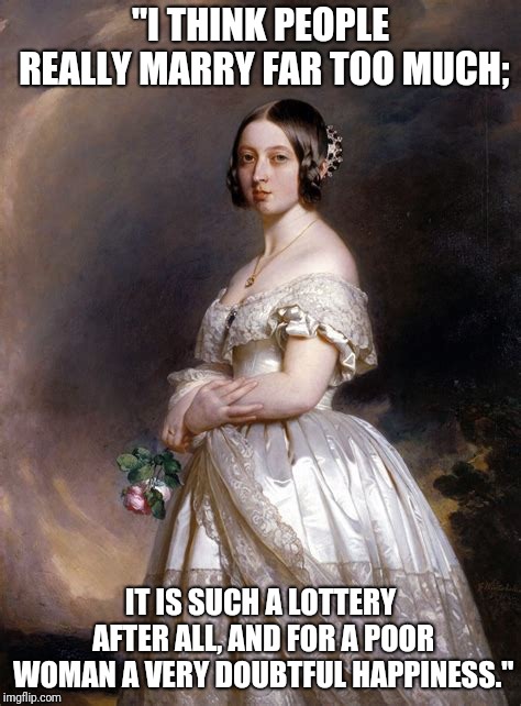 Queen Victoria Marriage Quote | "I THINK PEOPLE REALLY MARRY FAR TOO MUCH;; IT IS SUCH A LOTTERY AFTER ALL, AND FOR A POOR WOMAN A VERY DOUBTFUL HAPPINESS." | image tagged in queen victoria,marriage | made w/ Imgflip meme maker