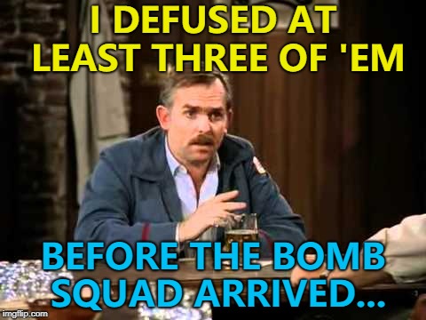 By the end of the night it was seven... :) | I DEFUSED AT LEAST THREE OF 'EM; BEFORE THE BOMB SQUAD ARRIVED... | image tagged in memes,maga bomber,cliff clavin,cheers,tv | made w/ Imgflip meme maker