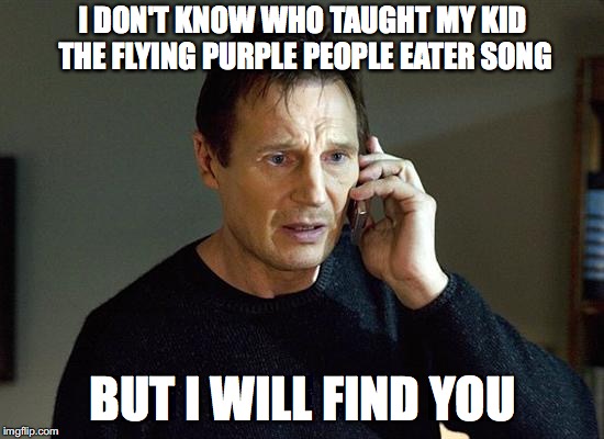 Who taught my kid the purple people eater song | I DON'T KNOW WHO TAUGHT MY KID THE FLYING PURPLE PEOPLE EATER SONG; BUT I WILL FIND YOU | image tagged in taken,i will find you and i will kill you,flying purple people eater,kids,parenting,annoying | made w/ Imgflip meme maker