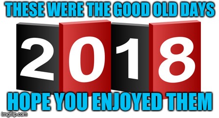 Smile! It only gets worse from here! | THESE WERE THE GOOD OLD DAYS; HOPE YOU ENJOYED THEM | image tagged in 2018,good old days | made w/ Imgflip meme maker
